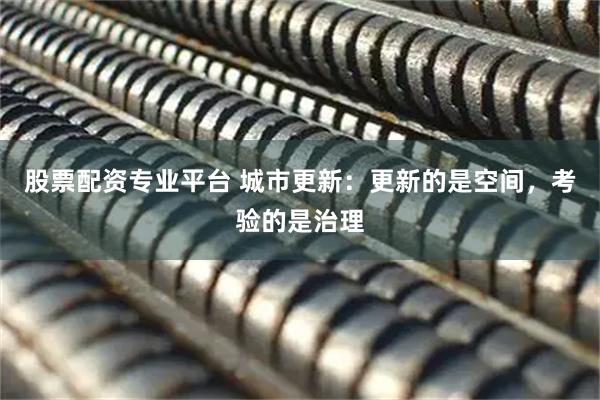 股票配资专业平台 城市更新：更新的是空间，考验的是治理